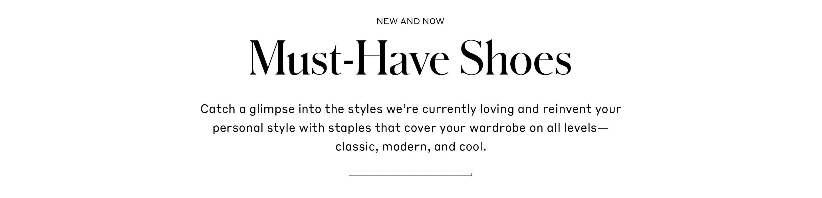 Must-Have Shoes - Catch a glimpse into the styles we’re currently loving and reinvent your personal style with staples that cover your wardrobe on all levels—classic, modern, and cool.
